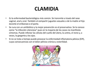 CLAMIDIA
•

•

•

Es la enfermedad bacteriológica más común. Se transmite a través del sexo
vaginal, anal y oral. También al compartir juguetes sexuales o de la madre al hijo
durante el embarazo o el parto.
Se cura con un antibiótico y la mejor prevención es el preservativo. Se le conoce
como “la infección silenciosa” pues en la mayoría de los casos no manifiesta
síntomas. Puede infectar las células del cuello del útero, la uretra, el recto y, a
veces, la garganta y los ojos.
Si no se trata a tiempo puede provocar la enfermedad inflamatoria pélvica (EIP),
cuyas consecuencias son el dolor pélvico crónico y esterilidad.

 