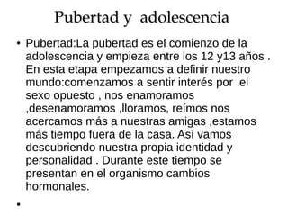 Pubertad y  adolescencia 
Pubertad y  adolescencia
●

●

Pubertad:La pubertad es el comienzo de la
adolescencia y empieza entre los 12 y13 años .
En esta etapa empezamos a definir nuestro
mundo:comenzamos a sentir interés por el
sexo opuesto , nos enamoramos
,desenamoramos ,lloramos, reímos nos
acercamos más a nuestras amigas ,estamos
más tiempo fuera de la casa. Así vamos
descubriendo nuestra propia identidad y
personalidad . Durante este tiempo se
presentan en el organismo cambios
hormonales.

 