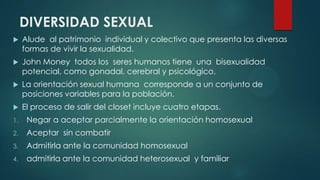 DIVERSIDAD SEXUAL
 Alude al patrimonio individual y colectivo que presenta las diversas
formas de vivir la sexualidad.
 John Money todos los seres humanos tiene una bisexualidad
potencial, como gonadal, cerebral y psicológico.
 La orientación sexual humana corresponde a un conjunto de
posiciones variables para la población.
 El proceso de salir del closet incluye cuatro etapas.
1. Negar a aceptar parcialmente la orientación homosexual
2. Aceptar sin combatir
3. Admitirla ante la comunidad homosexual
4. admitirla ante la comunidad heterosexual y familiar
 
