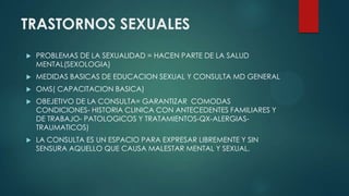 TRASTORNOS SEXUALES
 PROBLEMAS DE LA SEXUALIDAD = HACEN PARTE DE LA SALUD
MENTAL(SEXOLOGIA)
 MEDIDAS BASICAS DE EDUCACION SEXUAL Y CONSULTA MD GENERAL
 OMS( CAPACITACION BASICA)
 OBEJETIVO DE LA CONSULTA= GARANTIZAR COMODAS
CONDICIONES- HISTORIA CLINICA CON ANTECEDENTES FAMILIARES Y
DE TRABAJO- PATOLOGICOS Y TRATAMIENTOS-QX-ALERGIAS-
TRAUMATICOS)
 LA CONSULTA ES UN ESPACIO PARA EXPRESAR LIBREMENTE Y SIN
SENSURA AQUELLO QUE CAUSA MALESTAR MENTAL Y SEXUAL.
 