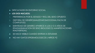  DIFICULTADES EN ENTORNO SOCIAL
 LOS DOS NUCLEOS:
1. PREFERENCIA POR EL ESTADO Y ROL DEL SEXO OPUESTO
2. DISFORIA DE GENERO(MALESTAR EMOCIONAL-FALTA DE
COMPLETUD)
 IDENTIDAD DE GENERO APARECE A LOS 2 O 3 AÑOS DE
EDAD(ASIMILACION DE SEXO BIOLOGICO) MANIFESTACIONES
INADVERTIDAS.
 SE HACE VISIBLE CUANDO ENTRAN A ESTUDIAR.
 NO HAY DATOS EPIDEMIOLOGICOS ( NIÑOS >)
 