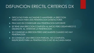 DISFUNCION ERECTIL CRITERIOS DX
 DIFICULTAD PARA ALCANZAR O MANTENER LA ERECCION
ADECUADA PARA UNA PENETRACION SATISFACTORIA
 FRACASO EN CONSEGUIR UNA PENETRACION SUFICIENTE
 SE TIENE UNA ERECCION COMPLETA AL INICIO PERO DESAPARECE O
DISMINUYE AL INTENTAR LA PENETRACION
 SE CONSIGUE LA ERECION PERO UNICAMENTE CUANDO NO HAY
PENETRACION
 SE CONSIGUE UNA ERECCION PARCIAL, NO COMPLETA,
INSUFICIENTE PARA LA PENETRACION O NO SE ALCANZA NADA
 