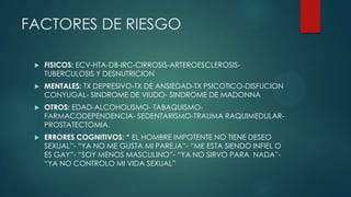 FACTORES DE RIESGO
 FISICOS: ECV-HTA-DB-IRC-CIRROSIS-ARTEROESCLEROSIS-
TUBERCULOSIS Y DESNUTRICION
 MENTALES: TX DEPRESIVO-TX DE ANSIEDAD-TX PSICOTICO-DISFUCION
CONYUGAL- SINDROME DE VIUDO- SINDROME DE MADONNA
 OTROS: EDAD-ALCOHOLISMO- TABAQUISMO-
FARMACODEPENDENCIA- SEDENTARISMO-TRAUMA RAQUIMEDULAR-
PROSTATECTOMIA.
 ERRORES COGNITIVOS: “ EL HOMBRE IMPOTENTE NO TIENE DESEO
SEXUAL”- “YA NO ME GUSTA MI PAREJA”- “ME ESTA SIENDO INFIEL O
ES GAY”- “SOY MENOS MASCULINO”- “YA NO SIRVO PARA NADA”-
“YA NO CONTROLO MI VIDA SEXUAL”
 