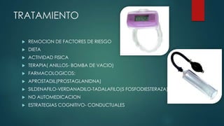 TRATAMIENTO
 REMOCION DE FACTORES DE RIESGO
 DIETA
 ACTIVIDAD FISICA
 TERAPIA( ANILLOS- BOMBA DE VACIO)
 FARMACOLOGICOS:
 APROSTADIL(PROSTAGLANIDNA)
 SILDENAFILO-VERDANADILO-TADALAFILO(5 FOSFODIESTERAZA)
 NO AUTOMEDICACION
 ESTRATEGIAS COGNITIVO- CONDUCTUALES
 