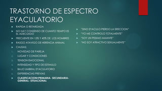 TRASTORNO DE ESPECTRO
EYACULATORIO
 RAPIDA O RETARDADA
 NO HAY CONSENSO DE CUANTO TIEMPO ES
EL ADECUADO
 FRECUENTE EN 15% Y 40% DE LOS HOMBRES
 RASGO ATAVIGO DE HERENCIA ANIMAL
 CAUSAS:
1. NOVEDAD DE PAREJA
2. LUGAR Y CONDICIONES
3. TENSION EMOCIONAL
4. INTENSIDAD Y TIPO DE ESTIMULO
5. BAJO UMBRAL EYACULATORIO
6. EXPERIENCIAS PREVIAS
 CLASIFICACION=PRIMARIA- SECUNDARIA-
GENERAL- SITUACIONAL
 “SINO EYACULO PIERDO LA ERECCION”
 “YO ME CONTROLO TOTALMENTE”
 “SOY UN PESIMO AMANTE”
 “NO SOY ATRACTIVO SEXUALMENTE”
 