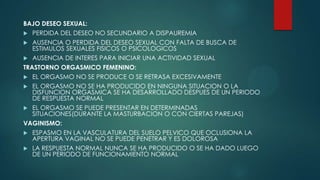 BAJO DESEO SEXUAL:
 PERDIDA DEL DESEO NO SECUNDARIO A DISPAUREMIA
 AUSENCIA O PERDIDA DEL DESEO SEXUAL CON FALTA DE BUSCA DE
ESTIMULOS SEXUALES FISICOS O PSICOLOGICOS
 AUSENCIA DE INTERES PARA INICIAR UNA ACTIVIDAD SEXUAL
TRASTORNO ORGASMICO FEMENINO:
 EL ORGASMO NO SE PRODUCE O SE RETRASA EXCESIVAMENTE
 EL ORGASMO NO SE HA PRODUCIDO EN NINGUNA SITUACION O LA
DISFUNCION ORGASMICA SE HA DESARROLLADO DESPUES DE UN PERIODO
DE RESPUESTA NORMAL
 EL ORGASMO SE PUEDE PRESENTAR EN DETERMINADAS
SITUACIONES(DURANTE LA MASTURBACION O CON CIERTAS PAREJAS)
VAGINISMO:
 ESPASMO EN LA VASCULATURA DEL SUELO PELVICO QUE OCLUSIONA LA
APERTURA VAGINAL NO SE PUEDE PENETRAR Y ES DOLOROSA
 LA RESPUESTA NORMAL NUNCA SE HA PRODUCIDO O SE HA DADO LUEGO
DE UN PERIODO DE FUNCIONAMIENTO NORMAL
 