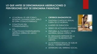 LO QUE ANTES SE DENOMINABAN ABERRACIONES O
PERVERSIONES HOY SE DENOMINA PARAFILIAS
 LO NORMAL ES VER PORNO-
MONTAR CAMARAS PARA VERLO
ES OTRA COSA(VOYERISMO)
 COACTIVAS( SIN
CONSENTIMINETO)
 NO
COACTIVAS(CONSENTIMIENTO)-
UROFILIA (ORINA EN JUEGO
SEXUAL)
 CRITERIOS DIAGNOSTICOS
 FANTASIA O IMPULSO SEXUAL
FUERA DE LO NORMAL
 6 MESES DE DURACION
 DESEO DE ACTUAR EN FANTASIA
 PERTURBA AL PACIENTE Y TIENE
MATERIAL SEXUAL ATIPICO
 EL ORGAMOS DEPENDE DE LA
FANTASIA Y ELABORACION
MENTAL
 LA ACTIVIDAD SEXUAL SE VUELVE
RITUAL Y ESTEREOTIPADA
 DETERIORO DEL TERRENO SOCIAL
 