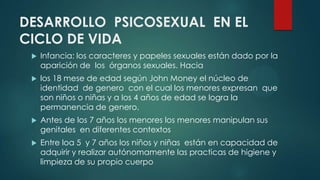 DESARROLLO PSICOSEXUAL EN EL
CICLO DE VIDA
 Infancia: los caracteres y papeles sexuales están dado por la
aparición de los órganos sexuales. Hacia
 los 18 mese de edad según John Money el núcleo de
identidad de genero con el cual los menores expresan que
son niños o niñas y a los 4 años de edad se logra la
permanencia de genero.
 Antes de los 7 años los menores los menores manipulan sus
genitales en diferentes contextos
 Entre loa 5 y 7 años los niños y niñas están en capacidad de
adquirir y realizar autónomamente las practicas de higiene y
limpieza de su propio cuerpo
 