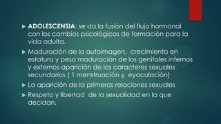  ADOLESCENSIA: se da la fusión del flujo hormonal
con los cambios psicológicos de formación para la
vida adulta.
 Maduración de la autoimagen, crecimiento en
estatura y peso maduración de los genitales internos
y externos aparición de los caracteres sexuales
secundarios ( 1 menstruación y eyaculación)
 La aparición de la primeras relaciones sexuales
 Respeto y libertad de la sexualidad en la que
decidan.
 