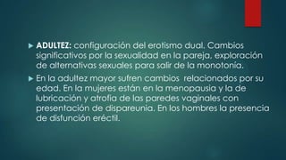  ADULTEZ: configuración del erotismo dual. Cambios
significativos por la sexualidad en la pareja, exploración
de alternativas sexuales para salir de la monotonía.
 En la adultez mayor sufren cambios relacionados por su
edad. En la mujeres están en la menopausia y la de
lubricación y atrofia de las paredes vaginales con
presentación de dispareunia. En los hombres la presencia
de disfunción eréctil.
 