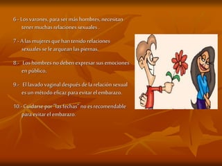 6- Los varones, para ser más hombres, necesitan
tener muchas relaciones sexuales .
7- A las mujeres que han tenido relaciones
sexuales se le arquean las piernas.
8.- Los hombres no deben expresar sus emociones
en público,
9.- El lavado vaginal después de la relación sexual
es un método eficaz para evitar el embarazo.
10.- Cuidarse por"las fechas” noes recomendable
para evitar el embarazo.
 