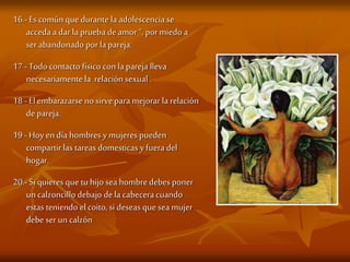 16.- Es común quedurante la adolescencia se
accedaa dar la prueba deamor“, pormiedo a
serabandonado porla pareja.
17 - Todo contacto físico con la pareja lleva
necesariamente la relación sexual .
18 - El embarazarse no sirvepara mejorar la relación
depareja.
19 - Hoyen día hombres y mujeres pueden
compartirlas tareas domesticas y fuera del
hogar.
20.- Si quieres quetu hijo sea hombredebes poner
un calzoncillo debajo dela cabeceracuando
estas teniendo el coito, si deseas quesea mujer
debe ser un calzón
 