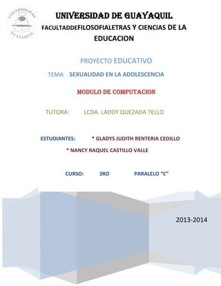PROYECTO EDUCATIVO
TEMA:
UNIVERSIDAD DE GUAYAQUIL
FACULTADDEFILOSOFIALETRAS Y CIENCIAS DE LA
EDUCACION
2013-2014
SEXUALIDAD EN LA ADOLESCENCIA
TUTORA: LCDA. LADDY QUEZADA TELLO
MODULO DE COMPUTACION
ESTUDIANTES: * GLADYS JUDITH RENTERIA CEDILLO
* NANCY RAQUEL CASTILLO VALLE
CURSO: 3RO PARALELO “C”
 