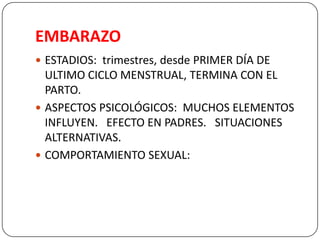 EMBARAZO
 ESTADIOS: trimestres, desde PRIMER DÍA DE
ULTIMO CICLO MENSTRUAL, TERMINA CON EL
PARTO.
 ASPECTOS PSICOLÓGICOS: MUCHOS ELEMENTOS
INFLUYEN. EFECTO EN PADRES. SITUACIONES
ALTERNATIVAS.
 COMPORTAMIENTO SEXUAL:
 