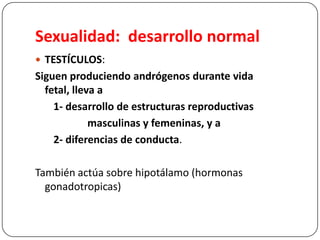 Sexualidad: desarrollo normal
 TESTÍCULOS:
Siguen produciendo andrógenos durante vida
fetal, lleva a
1- desarrollo de estructuras reproductivas
masculinas y femeninas, y a
2- diferencias de conducta.
También actúa sobre hipotálamo (hormonas
gonadotropicas)
 