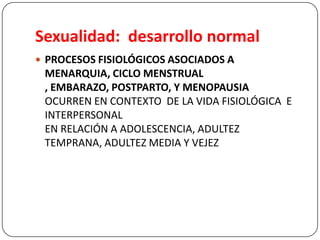 Sexualidad: desarrollo normal
 PROCESOS FISIOLÓGICOS ASOCIADOS A
MENARQUIA, CICLO MENSTRUAL
, EMBARAZO, POSTPARTO, Y MENOPAUSIA
OCURREN EN CONTEXTO DE LA VIDA FISIOLÓGICA E
INTERPERSONAL
EN RELACIÓN A ADOLESCENCIA, ADULTEZ
TEMPRANA, ADULTEZ MEDIA Y VEJEZ
 