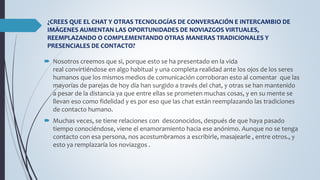 ¿CREES QUE EL CHAT Y OTRAS TECNOLOGÍAS DE CONVERSACIÓN E INTERCAMBIO DE 
IMÁGENES AUMENTAN LAS OPORTUNIDADES DE NOVIAZGOS VIRTUALES, 
REEMPLAZANDO O COMPLEMENTANDO OTRAS MANERAS TRADICIONALES Y 
PRESENCIALES DE CONTACTO? 
 Nosotros creemos que si, porque esto se ha presentado en la vida 
real convirtiéndose en algo habitual y una completa realidad ante los ojos de los seres 
humanos que los mismos medios de comunicación corroboran esto al comentar que las 
mayorías de parejas de hoy día han surgido a través del chat, y otras se han mantenido 
a pesar de la distancia ya que entre ellas se prometen muchas cosas, y en su mente se 
llevan eso como fidelidad y es por eso que las chat están reemplazando las tradiciones 
de contacto humano. 
 Muchas veces, se tiene relaciones con desconocidos, después de que haya pasado 
tiempo conociéndose, viene el enamoramiento hacia ese anónimo. Aunque no se tenga 
contacto con esa persona, nos acostumbramos a escribirle, masajearle , entre otros., y 
esto ya remplazaría los noviazgos . 
 