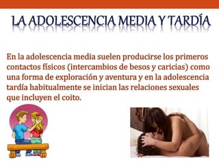 En la adolescencia media suelen producirse los primeros 
contactos físicos (intercambios de besos y caricias) como 
una forma de exploración y aventura y en la adolescencia 
tardía habitualmente se inician las relaciones sexuales 
que incluyen el coito. 
 