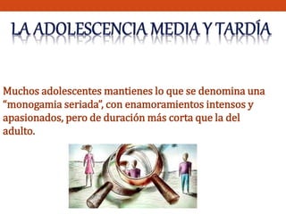 Muchos adolescentes mantienes lo que se denomina una 
“monogamia seriada”, con enamoramientos intensos y 
apasionados, pero de duración más corta que la del 
adulto. 
 