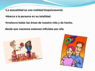 •La sexualidad es una realidad biopsicosocial. 
•Abarca a la persona en su totalidad. 
•Involucra todas las áreas de nuestra vida y de hecho, 
desde que nacemos estamos influidos por ella. 
 