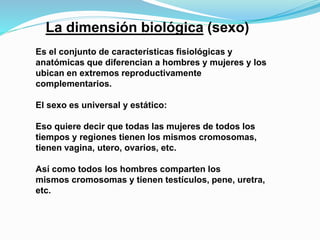 La dimensión biológica (sexo) 
Es el conjunto de características fisiológicas y 
anatómicas que diferencian a hombres y mujeres y los 
ubican en extremos reproductivamente 
complementarios. 
El sexo es universal y estático: 
Eso quiere decir que todas las mujeres de todos los 
tiempos y regiones tienen los mismos cromosomas, 
tienen vagina, utero, ovarios, etc. 
Así como todos los hombres comparten los 
mismos cromosomas y tienen testículos, pene, uretra, 
etc. 
 