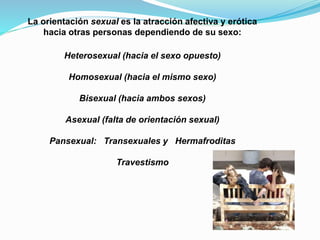 La orientación sexual es la atracción afectiva y erótica 
hacia otras personas dependiendo de su sexo: 
Heterosexual (hacia el sexo opuesto) 
Homosexual (hacia el mismo sexo) 
Bisexual (hacia ambos sexos) 
Asexual (falta de orientación sexual) 
Pansexual: Transexuales y Hermafroditas 
Travestismo 
 