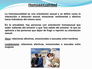 Homosexualidad 
La homosexualidad es una orientación sexual y se define como la 
interacción o atracción sexual, emocional, sentimental y afectiva 
hacia individuos del mismo sexo. 
En la actualidad, hay personas con orientación homosexual que 
están 'saliendo del armario' o que 'han salido del armario', lo que se 
aplicaría a las personas que dejan de fingir o reprimir su orientación 
sexual. 
Gays: relaciones afectivas, emocionales o sexuales entre hombres 
Lesbianismo: relaciones afectivas, emocionales o sexuales entre 
mujeres 
 