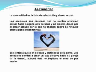 Asexualidad 
La asexualidad es la falta de orientación y deseo sexual. 
Los asexuales son personas que no sienten atracción 
sexual hacia ninguna otra persona y no sienten deseo por 
el placer sexual; por lo que no encajan dentro de ninguna 
orientación sexual definida. 
Se sienten a gusto en soledad y aislándose de la gente. Los 
asexuales tienden a crear un lazo afectivo hacia su pareja 
(si la tienen), aunque éste no implique el sexo de por 
medio. 
 