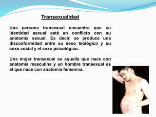 Transexualidad 
Una persona transexual encuentra que su 
identidad sexual está en conflicto con su 
anatomía sexual. Es decir, se produce una 
disconformidad entre su sexo biológico y su 
sexo social y el sexo psicológico. 
Una mujer transexual es aquella que nace con 
anatomía masculina y un hombre transexual es 
el que nace con anatomía femenina. 
 