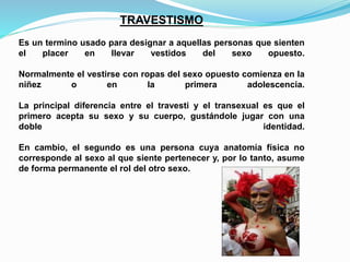 TRAVESTISMO 
Es un termino usado para designar a aquellas personas que sienten 
el placer en llevar vestidos del sexo opuesto. 
Normalmente el vestirse con ropas del sexo opuesto comienza en la 
niñez o en la primera adolescencia. 
La principal diferencia entre el travesti y el transexual es que el 
primero acepta su sexo y su cuerpo, gustándole jugar con una 
doble identidad. 
En cambio, el segundo es una persona cuya anatomía física no 
corresponde al sexo al que siente pertenecer y, por lo tanto, asume 
de forma permanente el rol del otro sexo. 
 