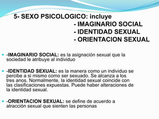 5- SEXO PSICOLOGICO: incluye 
- IMAGINARIO SOCIAL 
- IDENTIDAD SEXUAL 
- ORIENTACION SEXUAL 
 -IMAGINARIO SOCIAL: es la asignación sexual que la 
sociedad le atribuye al individuo 
 -IDENTIDAD SEXUAL: es la manera como un individuo se 
percibe a si mismo como ser sexuado. Se alcanza a los 
tres anos. Normalmente, la identidad sexual coincide con 
las clasificaciones expuestas. Puede haber alteraciones de 
la identidad sexual. 
 -ORIENTACION SEXUAL: se define de acuerdo a 
atracción sexual que sienten las personas 
