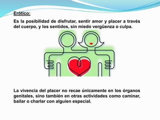 Erótico: 
Es la posibilidad de disfrutar, sentir amor y placer a través 
del cuerpo, y los sentidos, sin miedo vergüenza o culpa. 
La vivencia del placer no recae únicamente en los órganos 
genitales, sino también en otras actividades como caminar, 
bailar o charlar con alguien especial. 
 