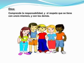 Ético: 
Comprende la responsabilidad, y el respeto que se tiene 
con uno/a mismo/a, y con los demás. 
 
