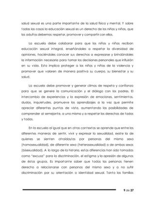 9 de 27
salud sexual es una parte importante de la salud física y mental. Y sobre
todas las cosas la educación sexual es un derecho de los niños y niñas, que
los adultos debemos respetar, promover y compartir con ellos.
La escuela debe colaborar para que los niños y niñas reciban
educación sexual integral, enseñándoles a respetar la diversidad de
opiniones, haciéndoles conocer sus derechos a expresarse y brindándoles
la información necesaria para tomar las decisiones personales que influirán
en su vida. Esto implica proteger a los niños y niñas de la violencia y
promover que valoren de manera positiva su cuerpo, su bienestar y su
salud.
La escuela debe promover y generar climas de respeto y confianza
para que se genere la comunicación y el diálogo con los padres. El
intercambio de experiencias y la expresión de emociones, sentimientos,
dudas, inquietudes, promueve los aprendizajes a la vez que permite
apreciar diferentes puntos de vista, aumentando las posibilidades de
comprender al semejante, a uno mismo y a respetar los derechos de todos
y todas.
En la escuela al igual que en otros contextos se aprende que entre las
diferentes maneras de sentir, vivir y expresar la sexualidad, existe la de
quienes se sienten atraídos/as por personas del mismo sexo
(homosexualidad), de diferente sexo (heterosexualidad) o de ambos sexos
(bisexualidad). A lo largo de la historia, estas diferencias han sido tomadas
como “excusa” para la discriminación, el estigma y la opresión de algunos
de éstos grupos. Es importante saber que todas las personas tienen
derecho a relacionarse con personas del mismo sexo y a no sufrir
discriminación por su orientación o identidad sexual. Tanto las familias
 