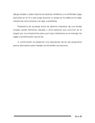 12 de 27
dibujos simples y sobre todo las situaciones cotidianas y no artificiales (algo
que pasa en la TV o que surge durante un paseo en la calle) son la mejor
manera de comunicarnos con ellos y enseñarles.
Finalmente los acuerdos entre los distintos miembros de una familia
(madre, padre hermanos, abuelos u otras personas que convivan en el
hogar) son muy importantes para que haya coherencia en el mensaje, las
reglas y la información que se da.
A continuación se presentan una descripción de las dos propuestas
que se plantearon para trabajar con la familia y los alumnos.
 