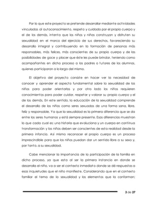 3 de 27
Por lo que este proyecto se pretende desarrollar mediante actividades
vinculadas al autoconocimiento, respeto y cuidado por el propio cuerpo y
el de los demás, intenta que los niños y niñas construyan y disfruten su
sexualidad en el marco del ejercicio de sus derechos, favoreciendo su
desarrollo integral y contribuyendo en la formación de personas más
responsables, más felices, más conscientes de su propio cuerpo y de las
posibilidades de goce y placer que éste les puede brindar, teniendo como
acompañantes en dicho proceso a los padres o tutores de los alumnos,
quienes participaran a lo largo del mismo.
El objetivo del proyecto consiste en hacer ver la necesidad de
conocer y aprender el aspecto fundamental sobre la sexualidad de los
niños para poder orientarlos y por otro lado los niños requieren
conocimientos para poder cuidar, respetar y valorar su propio cuerpo y el
de los demás. En este sentido, la educación de la sexualidad comprende
el desarrollo de los niños como seres sexuados de una forma sana, libre,
feliz y responsable. Ya que la sexualidad es la primera diferencia que se da
entre los seres humanos y está siempre presente. Esas diferencias muestran
lo que cada cual es: una historia que evoluciona y un cuerpo en continua
transformación y los niños deben ser conscientes de esta realidad desde la
primera infancia. Así mismo reconocer el propio cuerpo es un proceso
imprescindible para que los niños puedan dar un sentido libre a su sexo y,
por tanto, a su sexualidad.
Cabe mencionar la importancia de la participación de la familia en
dicho proceso, ya que esta al ser la primera instancia en donde se
desarrolla el niño, va a ser el contexto inmediat o donde se dé respuestas a
esas inquietudes que el niño manifieste. Considerando que en el contexto
familiar el tema de la sexualidad y los elementos que la conforman;
 