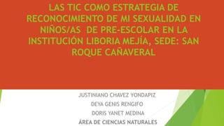 LAS TIC COMO ESTRATEGIA DE
RECONOCIMIENTO DE MI SEXUALIDAD EN
NIÑOS/AS DE PRE-ESCOLAR EN LA
INSTITUCIÓN LIBORIA MEJÍA, SEDE: SAN
ROQUE CAÑAVERAL
JUSTINIANO CHAVEZ YONDAPIZ
DEYA GENIS RENGIFO
DORIS YANET MEDINA
ÁREA DE CIENCIAS NATURALES
 