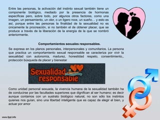 Entre las personas, la activación del instinto sexual también tiene un
componente biológico, mediado por la presencia de hormonas
específicas pero, sobre todo, por algunos otros factores, como una
imagen, un pensamiento, un olor, o un ligero roce, un sueño… y esto es
así, porque entre las personas la finalidad de la sexualidad no es
únicamente la procreación, si no también el de obtener placer, que se
produce a través de la liberación de la energía de la que se nombró
anteriormente.
Comportamientos sexuales responsables.
Se expresa en los planos personales, interpersonales y comunitarios. La persona
que practica un comportamiento sexual responsable se caracteriza por vivir la
sexualidad con autonomía, madurez, honestidad respeto, consentimiento,,
protección búsqueda de placer y bienestar
Como unidad personal sexuada, la vivencia humana de la sexualidad también ha
de conducirse por las facultades superiores que dignifican al ser humano; es decir
aunque contamos con un sustrato biológico natural, no son sólo los instintos
quienes nos guían, sino una libertad inteligente que es capaz de elegir el bien, y
actuar por amor
 
