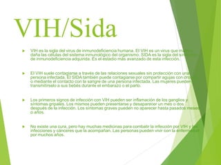 VIH/Sida
 VIH es la sigla del virus de inmunodeficiencia humana. El VIH es un virus que mata o
daña las células del sistema inmunológico del organismo. SIDA es la sigla del síndrome
de inmunodeficiencia adquirida. Es el estadio más avanzado de esta infección.
 El VIH suele contagiarse a través de las relaciones sexuales sin protección con una
persona infectada. El SIDA también puede contagiarse por compartir agujas con drogas
o mediante el contacto con la sangre de una persona infectada. Las mujeres pueden
transmitírselo a sus bebés durante el embarazo o el parto.
 Los primeros signos de infección con VIH pueden ser inflamación de los ganglios y
síntomas gripales. Los mismos pueden presentarse y desaparecer un mes o dos
después de la infección. Los síntomas graves pueden no aparecer hasta pasados meses
o años.
 No existe una cura, pero hay muchas medicinas para combatir la infección por VIH y las
infecciones y cánceres que la acompañan. Las personas pueden vivir con la enfermedad
por muchos años.
 