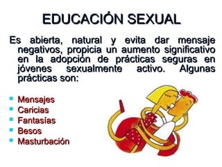 EDUCACIÓN SEXUALEDUCACIÓN SEXUAL
Es abierta, natural y evita dar mensajeEs abierta, natural y evita dar mensaje
negativos, propicia un aumento significativonegativos, propicia un aumento significativo
en la adopción de prácticas seguras enen la adopción de prácticas seguras en
jóvenes sexualmente activo. Algunasjóvenes sexualmente activo. Algunas
prácticas son:prácticas son:
 MensajesMensajes
 CariciasCaricias
 FantasíasFantasías
 BesosBesos
 MasturbaciónMasturbación
 