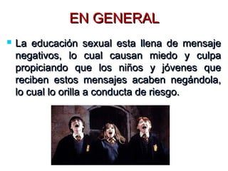 EN GENERALEN GENERAL
 La educación sexual esta llena de mensajeLa educación sexual esta llena de mensaje
negativos, lo cual causan miedo y culpanegativos, lo cual causan miedo y culpa
propiciando que los niños y jóvenes quepropiciando que los niños y jóvenes que
reciben estos mensajes acaben negándola,reciben estos mensajes acaben negándola,
lo cual lo orilla a conducta de riesgo.lo cual lo orilla a conducta de riesgo.
 