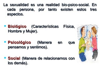  BiológicoBiológico (Características Física,(Características Física,
Hombre y Mujer).Hombre y Mujer).
 PsicológicoPsicológico (Manera en que(Manera en que
pensamos y sentimos).pensamos y sentimos).
 SocialSocial (Manera de relacionarnos con(Manera de relacionarnos con
los demás).los demás).
La sexualidad es una realidad bio-psico-social. EnLa sexualidad es una realidad bio-psico-social. En
cada persona, por tanto existen estos trescada persona, por tanto existen estos tres
aspectos.aspectos.
 