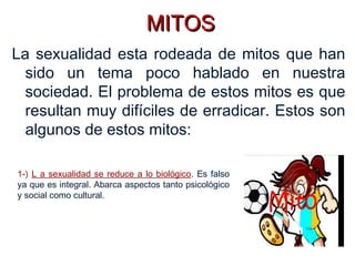 MITOSMITOS
La sexualidad esta rodeada de mitos que han
sido un tema poco hablado en nuestra
sociedad. El problema de estos mitos es que
resultan muy difíciles de erradicar. Estos son
algunos de estos mitos:
1-) L a sexualidad se reduce a lo biológico. Es falso
ya que es integral. Abarca aspectos tanto psicológico
y social como cultural.
 