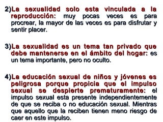 2)2)La sexualidad solo esta vinculada a laLa sexualidad solo esta vinculada a la
reproducción:reproducción: muy pocas veces es paramuy pocas veces es para
procrear, la mayor de las veces es para disfrutar yprocrear, la mayor de las veces es para disfrutar y
sentir placer.sentir placer.
3)3)La sexualidad es un tema tan privado queLa sexualidad es un tema tan privado que
debe mantenerse en el ámbito del hogar:debe mantenerse en el ámbito del hogar: eses
un tema importante, pero no oculto.un tema importante, pero no oculto.
4)4)La educación sexual de niños y jóvenes esLa educación sexual de niños y jóvenes es
peligrosa porque propicia que el impulsopeligrosa porque propicia que el impulso
sexual se despierte prematuramente:sexual se despierte prematuramente: elel
impulso sexual esta presente independientementeimpulso sexual esta presente independientemente
de que se reciba o no educación sexual. Mientrasde que se reciba o no educación sexual. Mientras
que aquello que la reciben tienen meno riesgo deque aquello que la reciben tienen meno riesgo de
caer en este impulso.caer en este impulso.
 