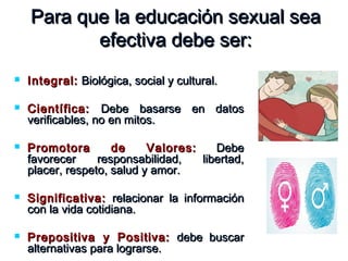 Para que la educación sexual seaPara que la educación sexual sea
efectiva debe ser:efectiva debe ser:
 Integral:Integral: Biológica, social y cultural.Biológica, social y cultural.
 Científica:Científica: Debe basarse en datosDebe basarse en datos
verificables, no en mitos.verificables, no en mitos.
 Promotora de Valores:Promotora de Valores: DebeDebe
favorecer responsabilidad, libertad,favorecer responsabilidad, libertad,
placer, respeto, salud y amor.placer, respeto, salud y amor.
 Significativa:Significativa: relacionar la informaciónrelacionar la información
con la vida cotidiana.con la vida cotidiana.
 Prepositiva y Positiva:Prepositiva y Positiva: debe buscardebe buscar
alternativas para lograrse.alternativas para lograrse.
 