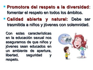  Promotora del respeto a la diversidadPromotora del respeto a la diversidad ::
fomentar el respeto en todos los ámbitos.fomentar el respeto en todos los ámbitos.
 Calidad abierta y natural:Calidad abierta y natural: Debe serDebe ser
trasmitida a niños y jóvenes con solemnidad.trasmitida a niños y jóvenes con solemnidad.
Con estas característicasCon estas características
en la educación sexual nosen la educación sexual nos
aseguramos de que niños yaseguramos de que niños y
jóvenes sean educados enjóvenes sean educados en
un ambiente de apertura,un ambiente de apertura,
libertad, seguridad ylibertad, seguridad y
respeto.respeto.
 