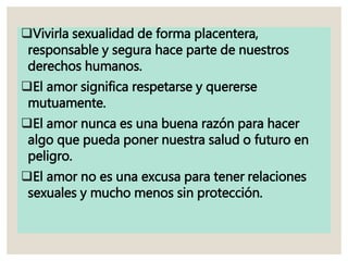 Vivirla sexualidad de forma placentera,
responsable y segura hace parte de nuestros
derechos humanos.
El amor significa respetarse y quererse
mutuamente.
El amor nunca es una buena razón para hacer
algo que pueda poner nuestra salud o futuro en
peligro.
El amor no es una excusa para tener relaciones
sexuales y mucho menos sin protección.
 