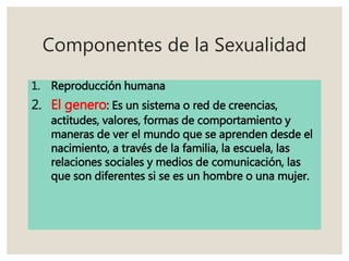 Componentes de la Sexualidad
1. Reproducción humana
2. El genero: Es un sistema o red de creencias,
actitudes, valores, formas de comportamiento y
maneras de ver el mundo que se aprenden desde el
nacimiento, a través de la familia, la escuela, las
relaciones sociales y medios de comunicación, las
que son diferentes si se es un hombre o una mujer.
 
