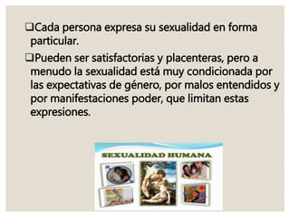 Cada persona expresa su sexualidad en forma
particular.
Pueden ser satisfactorias y placenteras, pero a
menudo la sexualidad está muy condicionada por
las expectativas de género, por malos entendidos y
por manifestaciones poder, que limitan estas
expresiones.
 