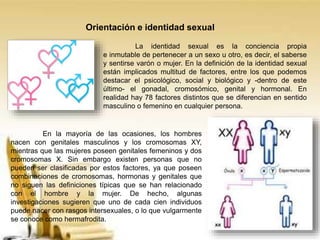 Orientación e identidad sexual
La identidad sexual es la conciencia propia
e inmutable de pertenecer a un sexo u otro, es decir, el saberse
y sentirse varón o mujer. En la definición de la identidad sexual
están implicados multitud de factores, entre los que podemos
destacar el psicológico, social y biológico y -dentro de este
último- el gonadal, cromosómico, genital y hormonal. En
realidad hay 78 factores distintos que se diferencian en sentido
masculino o femenino en cualquier persona.
En la mayoría de las ocasiones, los hombres
nacen con genitales masculinos y los cromosomas XY,
mientras que las mujeres poseen genitales femeninos y dos
cromosomas X. Sin embargo existen personas que no
pueden ser clasificadas por estos factores, ya que poseen
combinaciones de cromosomas, hormonas y genitales que
no siguen las definiciones típicas que se han relacionado
con el hombre y la mujer. De hecho, algunas
investigaciones sugieren que uno de cada cien individuos
puede nacer con rasgos intersexuales, o lo que vulgarmente
se conoce como hermafrodita.
 